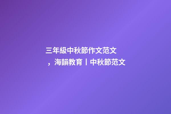 三年級中秋節作文范文，海韻教育丨中秋節范文(共10篇)-第1張-觀點-玄機派